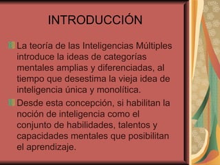 INTRODUCCIÓN La teoría de las Inteligencias Múltiples introduce la ideas de categorías mentales amplias y diferenciadas, al tiempo que desestima la vieja idea de inteligencia única y monolítica. Desde esta concepción, si habilitan la noción de inteligencia como el conjunto de habilidades, talentos y capacidades mentales que posibilitan el aprendizaje. 