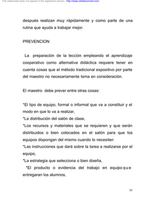 This watermark does not appear in the registered version - http://www.clicktoconvert.com




                  después realizan muy rápidamente y como parte de una
                  rutina que ayuda a trabajar mejor.


                  PREVENCION


                    La preparación de la lección empleando el aprendizaje
                  cooperativo como alternativa didáctica requiere tener en
                  cuenta cosas que el método tradicional expositivo por parte
                  del maestro no necesariamente toma en consideración.


                  El maestro debe prever entre otras cosas:


                  *El tipo de equipo, formal o informal que va a constituir y el
                  modo en que lo va a realizar,
                  *La distribución del salón de clase,
                  *Los recursos y materiales que se requieren y que serán
                  distribuidos o bien colocados en el salón para que los
                  equipos dispongan del mismo cuando lo necesiten
                  *Las instrucciones que dará sobre la tarea a realizarse por el
                  equipo,
                  *La estrategia que selecciona o bien diseña,
                     *El producto o evidencia del trabajo en equipo q u e
                  entregaran los alumnos,


                                                                                           10
 