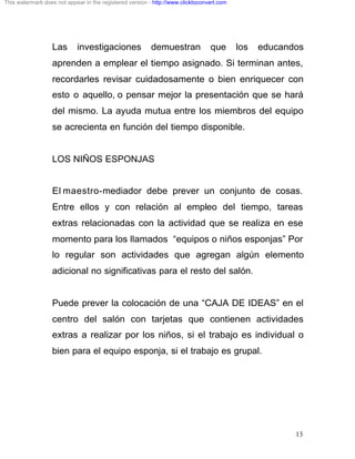 This watermark does not appear in the registered version - http://www.clicktoconvert.com




                  Las       investigaciones               demuestran             que       los   educandos
                  aprenden a emplear el tiempo asignado. Si terminan antes,
                  recordarles revisar cuidadosamente o bien enriquecer con
                  esto o aquello, o pensar mejor la presentación que se hará
                  del mismo. La ayuda mutua entre los miembros del equipo
                  se acrecienta en función del tiempo disponible.


                  LOS NIÑOS ESPONJAS


                  El maestro-mediador debe prever un conjunto de cosas.
                  Entre ellos y con relación al empleo del tiempo, tareas
                  extras relacionadas con la actividad que se realiza en ese
                  momento para los llamados “equipos o niños esponjas” Por
                  lo regular son actividades que agregan algún elemento
                  adicional no significativas para el resto del salón.


                  Puede prever la colocación de una “CAJA DE IDEAS” en el
                  centro del salón con tarjetas que contienen actividades
                  extras a realizar por los niños, si el trabajo es individual o
                  bien para el equipo esponja, si el trabajo es grupal.




                                                                                                        13
 