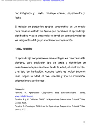 This watermark does not appear in the registered version - http://www.clicktoconvert.com




                  por imágenes y                   texto, mensaje central, equipo-autor y
                  fecha


                  El trabajo en pequeños grupos cooperativo es un medio
                  para crear un estado de ánimo que conduzca al aprendizaje
                  significativo y para desarrollar el nivel de competitividad de
                  los integrantes del grupo mediante la cooperación.


                  PARA TODOS


                  El aprendizaje cooperativo o entre colegas es recomendable
                  siempre, para cualquier tipo de tarea o contenido de
                  enseñanza independientemente de la edad, el nivel escolar
                  y el tipo de institución. Aunque como es lógico suponer
                  tiene, según la edad, el nivel escolar y tipo de institución,
                  adecuaciones pertinentes.


                  Bibliografía:
                  Ferreiro,     R.    Aprendizaje       Cooperativo.       Red      Latinoamericana   Talento.
                   www.redtalento.com
                  Ferreiro, R. y M. Calderón. El ABC del Aprendizaje Cooperativo. Editorial Trillas.
                  México. 1999.
                  Ferreiro, R. Estrategias Didácticas del Aprendizaje Cooperativo. Editorial Trillas.
                  México, 2003.




                                                                                                           15
 