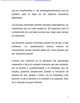 This watermark does not appear in the registered version - http://www.clicktoconvert.com




                  que se cumplimentan y las estrategias didácticas que se
                  emplean           para       el     logro       de      los     objetivos   educativos
                  planteados.


                  Los equipos informales también llamados heterogéneos, se
                  caracterizan por su corta existencia. Se organizan para el
                  cumplimiento de una tarea puntual que exige poco tiempo
                  su realización.


                  Los llamados equipos informales pueden ser de dos o más
                  miembros               no         pautándose el               número     máximo    de
                  componentes aunque siempre deben ser, como equipos que
                  son “pequeños grupos”.


                  Cuando nos iniciamos en la aplicación del aprendizaje
                  cooperativo o bien en cualquier momento que sea necesario
                  por la función a cumplimentarse y la estrategia que se
                  emplea, podemos simplemente orientar la formación de
                  equipos de dos, parejas o binas, con el compañero más
                  próximo, el de la derecha o el sentado a la izquierda. Este
                  es un ejemplo de grupo informal.




                                                                                                       4
 