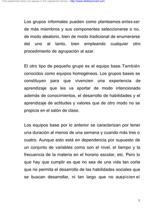 This watermark does not appear in the registered version - http://www.clicktoconvert.com




                  Los grupos informales pueden como planteamos antes ser
                  de más miembros y sus componentes seleccionarse o no,
                  de modo aleatorio, bien de modo tradicional de enumerarse
                  del       uno       al     tanto,        bien       empleando            cualquier     otro
                  procedimiento de agrupación al azar.


                  El otro tipo de pequeño grupo es el equipo base. También
                  conocidos como equipos homogéneos. Los grupos bases se
                  constituyen              para     que       vivencien          una       experiencia    de
                  aprendizaje que les va aportar de modo intencionado
                  además de conocimientos, el desarrollo de habilidades y el
                  aprendizaje de actitudes y valores que de otro modo no se
                  propicia en el salón de clase.


                  Los equipos base por lo anterior se caracterizan por tener
                  una duración al menos de una semana y cuando más tres o
                  cuatro. Aunque esto está en dependencia por supuesto de
                  un conjunto de variables como son el nivel, el tiempo y la
                  frecuencia de la materia en el horario escolar, etc. Pero lo
                  que hay que cumplir es que no sea de una vida tan corta
                  que no permita el desarrollo de las habilidades sociales que
                  se buscan desarrollar, ni tan largo que no auspicien el




                                                                                                           5
 