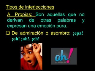 Tipos de interjecciones
A. Propias: Son aquellas que no
derivan de otras palabras y
expresan una emoción pura.
De admiración o asombro: ¡epa!
¡oh! ¡ah!, ¡eh!