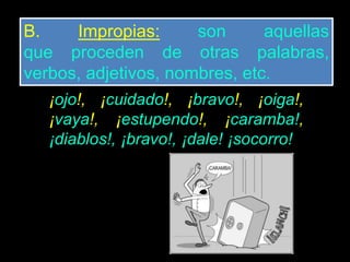 B. Impropias: son aquellas
que proceden de otras palabras,
verbos, adjetivos, nombres, etc.
¡ojo!, ¡cuidado!, ¡bravo!, ¡oiga!,
¡vaya!, ¡estupendo!, ¡caramba!,
¡diablos!, ¡bravo!, ¡dale! ¡socorro!
 