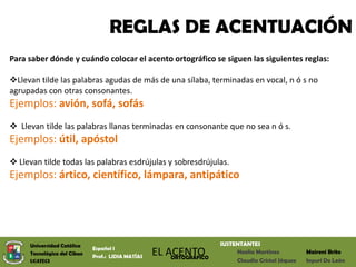 REGLAS DE ACENTUACIÓN
Para saber dónde y cuándo colocar el acento ortográfico se siguen las siguientes reglas:

Llevan tilde las palabras agudas de más de una sílaba, terminadas en vocal, n ó s no
agrupadas con otras consonantes.
Ejemplos: avión, sofá, sofás
 Llevan tilde las palabras llanas terminadas en consonante que no sea n ó s.
Ejemplos: útil, apóstol
 Llevan tilde todas las palabras esdrújulas y sobresdrújulas.
Ejemplos: ártico, científico, lámpara, antipático




     Universidad Católica                                            SUSTENTANTES
                             Español I
     Tecnológica del Cibao
                             Prof.: LIDIA MATÍAS
                                                   EL ACENTO
                                                       ORTOGRÁFICO
                                                                          Noelia Martínez          Maireni Brito
     UCATECI                                                              Claudia Cristal Jáquez   Inyuri De León
 