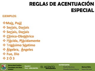 REGLAS DE ACENTUACIÓN
                                               ESPECIAL
EJEMPLOS:

Maíz, Paúl
 Seríais, Daríais
 Seríais, Daríais
 Clínico-Obstétrico
 Plácida, Plácidamente
 Trigésimo Séptimo
 Álgebra, Ángeles
 Fue, Dio
2Ó3
   Universidad Católica                                            SUSTENTANTES
                           Español I
   Tecnológica del Cibao
                           Prof.: LIDIA MATÍAS
                                                 EL ACENTO
                                                     ORTOGRÁFICO
                                                                        Noelia Martínez          Maireni Brito
   UCATECI                                                              Claudia Cristal Jáquez   Inyuri De León
 