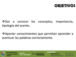 OBJETIVOS


Dar a conocer los conceptos, importancia,
tipología del acento.

Aportar conocimientos que permitan aprender a
acentuar las palabras correctamente.



  Universidad Católica                                            SUSTENTANTES
                          Español I
  Tecnológica del Cibao
                          Prof.: LIDIA MATÍAS
                                                EL ACENTO
                                                    ORTOGRÁFICO
                                                                       Noelia Martínez          Maireni Brito
  UCATECI                                                              Claudia Cristal Jáquez   Inyuri De León
 