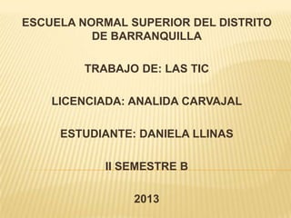 ESCUELA NORMAL SUPERIOR DEL DISTRITO
DE BARRANQUILLA

TRABAJO DE: LAS TIC
LICENCIADA: ANALIDA CARVAJAL
ESTUDIANTE: DANIELA LLINAS

II SEMESTRE B
2013

 