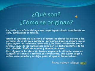 La acción y el efecto del agua que ocupa lugares donde normalmente no
esta, sumergiendo el terreno.

Desde el comienzo de la historia el hombre ha elegido las riberas o las
cercanías de un río para instalarse, pero estas áreas no siempre son un
lugar seguro. las tormentas tropicales y las lluvias torrenciales son la
primera causa de las inundaciones como por los desbordamientos de los
ríos, deshielo, fusión de la nieve y roturas de presas.
Pero algunas de las obras del hombre empeoran la situación, como por
ejemplos los caminos y tendidos de ferrocarriles, que pueden llegar a
actuar como paredes y no dejar pasar el agua en forma natural.
 