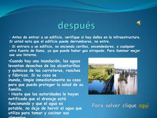 • Antes de entrar a un edificio, verifique si hay daños en la infraestructura.
Si usted nota que el edificio puede derrumbarse, no entre.
• Si entrara a un edificio, no encienda cerillos, encendedores, o cualquier
otra fuente de llama, ya que puede haber gas atrapado. Para iluminar mejor
use una linterna.
•Cuando hay una inundación, las aguas
levantan desechos de las alcantarillas
y químicos de las carreteras, ranchos
y fábricas. Si su casa se
inunda, limpie inmediatamente su casa
para que pueda proteger la salud de su
familia.
• Hasta que las autoridades le hayan
notificado que el drenaje está
funcionando y que el agua es
potable, no deje de hervir el agua que
utiliza para tomar y cocinar sus
 