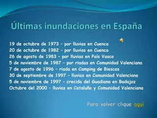 19 de octubre de 1973 – por lluvias en Cuenca
20 de octubre de 1982 – por lluvias en Cuenca
26 de agosto de 1983 – por lluvias en País Vasco
5 de noviembre de 1987 – por riadas en Comunidad Valenciana
7 de agosto de 1996 – riada en Camping de Biescas
30 de septiembre de 1997 – lluvias en Comunidad Valenciana
5 de noviembre de 1997 – crecida del Guadiana en Badajoz
Octubre del 2000 – lluvias en Cataluña y Comunidad Valenciana
 