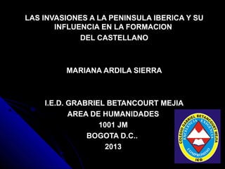 LAS INVASIONES A LA PENINSULA IBERICA Y SU
       INFLUENCIA EN LA FORMACION
             DEL CASTELLANO



         MARIANA ARDILA SIERRA



    I.E.D. GRABRIEL BETANCOURT MEJIA
           AREA DE HUMANIDADES
                  1001 JM
               BOGOTA D.C..
                    2013
 