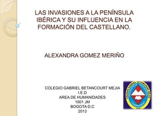 LAS INVASIONES A LA PENÍNSULA
 IBÉRICA Y SU INFLUENCIA EN LA
  FORMACIÓN DEL CASTELLANO.



  ALEXANDRA GOMEZ MERIÑO




   COLEGIO GABRIEL BETANCOURT MEJIA
                 I.E.D
         AREA DE HUMANIDADES
                1001 JM
              BOGOTA D.C
                 2013
 