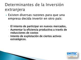  Existen diversas razones para que una
empresa decida invertir en otro país:
◦ El intento de participar en nuevos mercados,
◦ Aumentar la eficiencia productiva a través de
reducciones de costos
◦ Intento de explotación de ciertos activos
estratégicos.
 