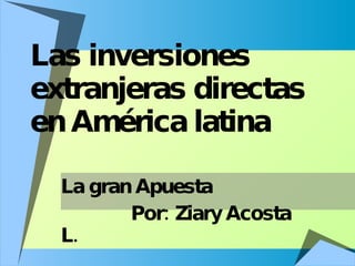 Las inversiones extranjeras directas en América latina La gran Apuesta Por: Ziary Acosta L. 