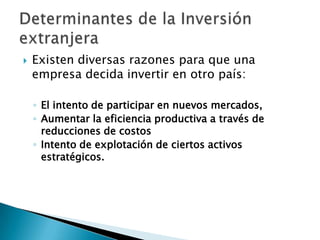 

Existen diversas razones para que una
empresa decida invertir en otro país:
◦ El intento de participar en nuevos mercados,
◦ Aumentar la eficiencia productiva a través de
reducciones de costos
◦ Intento de explotación de ciertos activos
estratégicos.

 