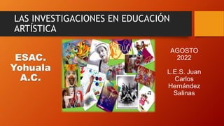 LAS INVESTIGACIONES EN EDUCACIÓN
ARTÍSTICA
ESAC.
Yohuala
A.C.
AGOSTO
2022
L.E.S. Juan
Carlos
Hernández
Salinas
 