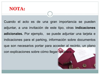 NOTA:
Cuando el acto es de una gran importancia se pueden
adjuntar, a una invitación de este tipo, otras indicaciones
adicionales. Por ejemplo, se puede adjuntar una tarjeta e
indicaciones para el parking, información sobre documentos
que son necesarios portar para acceder al recinto, un plano
con explicaciones sobre cómo llegar, etcétera.
 