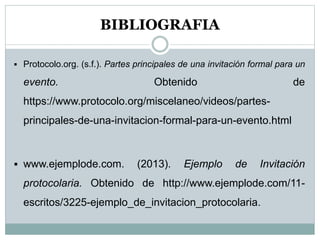 BIBLIOGRAFIA
 Protocolo.org. (s.f.). Partes principales de una invitación formal para un
evento. Obtenido de
https://www.protocolo.org/miscelaneo/videos/partes-
principales-de-una-invitacion-formal-para-un-evento.html
 www.ejemplode.com. (2013). Ejemplo de Invitación
protocolaria. Obtenido de http://www.ejemplode.com/11-
escritos/3225-ejemplo_de_invitacion_protocolaria.
 