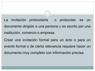 La invitación protocolaria o protocolar, es un
documento dirigido a una persona y es escrito por una
institución, comercio o empresa.
Crear una invitación formal para un acto o para un
evento formal o de cierta relevancia requiere hacer un
documento muy completo con información precisa.
 