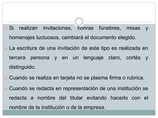 o Si realizan invitaciones, honras fúnebres, misas y
homenajes luctuosos, cambiará el documento elegido.
o La escritura de una invitación de este tipo es realizada en
tercera persona y en un lenguaje claro, cortés y
distinguido.
o Cuando se realiza en tarjeta no se plasma firma o rubrica.
o Cuando se redacta en representación de una institución se
redacta a nombre del titular evitando hacerlo con el
nombre de la institución o de la empresa.
 