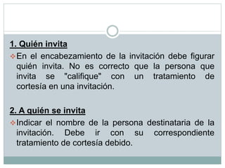 1. Quién invita
En el encabezamiento de la invitación debe figurar
quién invita. No es correcto que la persona que
invita se "califique" con un tratamiento de
cortesía en una invitación.
2. A quién se invita
Indicar el nombre de la persona destinataria de la
invitación. Debe ir con su correspondiente
tratamiento de cortesía debido.
 