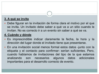 3. A qué se invita
 Debe figurar en la invitación de forma clara el motivo por el que
se invita. Un invitado debe saber a qué va a un sitio cuando le
invitan. No es correcto ir a un evento sin saber a qué se va.
4. Cuándo y dónde
 Es imprescindible indicar claramente la fecha, la hora y la
dirección del lugar donde el invitado tiene que presentarse.
 En una invitación social menos formal estos datos -junto con la
etiqueta y el contacto para confirmar- serían suficientes. Pero,
cuando hablamos de invitaciones del tipo de la que estamos
analizando son necesarios algunos datos adicionales
importantes para el desarrollo correcto de evento.
 