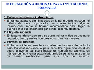 INFORMACIÓN ADICIONAL PARA INVITACIONES
FORMALES
1. Datos adicionales e instrucciones
 En tarjeta aparte o bien impresos en la parte posterior, según el
criterio de cada organizador, se suelen indicar algunas
instrucciones sobre el horario recomendado para llegar, la
puerta por la que entrar, el lugar donde esperar, etcétera.
2. Etiqueta sugerida
 En la parte inferior izquierda se suele indicar el tipo de vestuario
requerido tanto para los hombres como para las mujeres.
3. Formas de contacto
 En la parte inferior derecha se suelen dar los datos de contacto
para las confirmaciones o para consultar algún tipo de duda
sobre el evento. Se suele indicar un número de teléfono, un
número de fax y, en la actualidad, también se indica una cuenta
de correo electrónico para este tipo de asuntos.
 