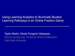 Using Learning Analytics to Illuminate Student 
Learning Pathways in an Online Fraction Game 
Taylor Martin, Nicole Forsgren Velasquez 
Active Learning Lab, Huntsman School of Business 
Utah State University 
 