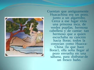 Cuentan que antiguamente
 Huacachina era un pozo,
    junto a un algarrobo.
   Cerca a ese lugar vivía
    una princesa inca, de
  verdes pupilas, hermosa
 cabellera y de cantar tan
    hermoso que a quien
    escuchaba su canción
     hacia llorar, todos la
  conocían como Huacca-
      China (la que hace
 llorar), ella solía llegar al
   pozo envuelta en una
  sábana, para disfrutar de
       un fresco baño.
 