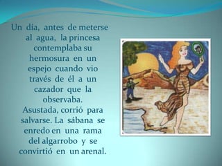 Un día, antes de meterse
   al agua, la princesa
      contemplaba su
    hermosura en un
    espejo cuando vio
    través de él a un
      cazador que la
        observaba.
  Asustada, corrió para
  salvarse. La sábana se
   enredo en una rama
    del algarrobo y se
 convirtió en un arenal.
 