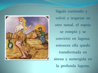 Siguió corriendo y
volvió a tropezar en
otro ramal, el espejo
   se rompió y se
 convirtió en laguna;
 entonces ella quedo
  transformada en
sirena y sumergida en
 la profunda laguna.
 