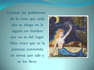 Cuentan los pobladores
  de la zona que cada
  año se ahoga en la
   laguna un hombre
  que no es del lugar.
 Ellos creen que es la
  princesa convertida
  en sirena que sale y
      se los lleva.
 