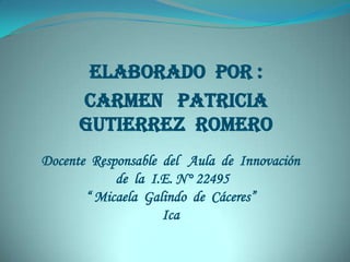 Elaborado por :
      Carmen Patricia
      Gutierrez Romero
Docente Responsable del Aula de Innovación
            de la I.E. N° 22495
       “ Micaela Galindo de Cáceres”
                    Ica
 