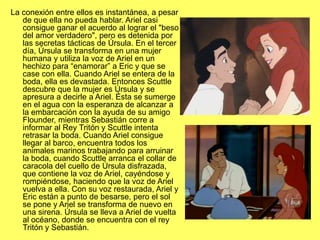 La conexión entre ellos es instantánea, a pesar
de que ella no pueda hablar. Ariel casi
consigue ganar el acuerdo al lograr el "beso
del amor verdadero", pero es detenida por
las secretas tácticas de Úrsula. En el tercer
día, Úrsula se transforma en una mujer
humana y utiliza la voz de Ariel en un
hechizo para “enamorar” a Eric y que se
case con ella. Cuando Ariel se entera de la
boda, ella es devastada. Entonces Scuttle
descubre que la mujer es Úrsula y se
apresura a decirle a Ariel. Ésta se sumerge
en el agua con la esperanza de alcanzar a
la embarcación con la ayuda de su amigo
Flounder, mientras Sebastián corre a
informar al Rey Tritón y Scuttle intenta
retrasar la boda. Cuando Ariel consigue
llegar al barco, encuentra todos los
animales marinos trabajando para arruinar
la boda, cuando Scuttle arranca el collar de
caracola del cuello de Úrsula disfrazada,
que contiene la voz de Ariel, cayéndose y
rompiéndose, haciendo que la voz de Ariel
vuelva a ella. Con su voz restaurada, Ariel y
Eric están a punto de besarse, pero el sol
se pone y Ariel se transforma de nuevo en
una sirena. Úrsula se lleva a Ariel de vuelta
al océano, donde se encuentra con el rey
Tritón y Sebastián.
 