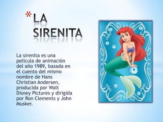 La sirenita es una
película de animación
del año 1989, basada en
el cuento del mismo
nombre de Hans
Christian Andersen,
producida por Walt
Disney Pictures y dirigida
por Ron Clements y John
Musker.
*
 