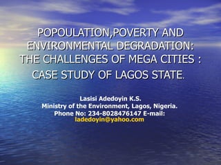 POPOULATION,POVERTY AND ENVIRONMENTAL DEGRADATION: THE CHALLENGES OF MEGA CITIES : CASE STUDY OF LAGOS STATE .   Lasisi Adedoyin K.S. Ministry of the Environment, Lagos, Nigeria.  Phone No: 234-8028476147 E-mail:  [email_address]   