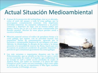 Actual Situación Medioambiental A pesar de la protección del archipiélago, éste se ve afectado, como el resto del parque y toda la costa gallega, por la preocupante contaminación existente. Una importante actividad industrial, los emisarios submarinos y el puerto comercial y deportivo de Vigo, con el intenso tráfico que genera, hacen que la ría y la zona estén contaminadas por metales pesados. Muchas de estas playas pierden arena a excesiva velocidad.   Mención especial merece el tráfico de petroleros frente a la costa gallega, que supone, con su actividad normal, una importante fuente de contaminación, agravada por la frecuente e irresponsable limpieza de sus tanques a su paso. Además, la climatología, lo abrupto de las costas y la escasa atención a la necesidad de renovar las flotas, hacen que con frecuencia se produzcan accidentes de grandes mercantes o petroleros que contaminan gravemente las costas gallegas. Los más recientes e importantes desastres son los del Polycommander, que se estrelló en las Cíes en 1970 y vertió 50.000 toneladas de crudo; el Urquiola, que embarrancó en La Coruña en 1976 y vertió 20.000 toneladas de crudo; el Andros Patria, que sufrió un incendio a la altura del cabo Ortegal en 1978 y vertió 200.000 toneladas y dejó como saldo la muerte de 34 de sus 37 tripulantes; el Mar Egeo, también en La Coruña, y el Prestige, en 2002. 