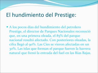 El hundimiento del Prestige: A los pocos días del hundimiento del petrolero Prestige, el director de Parques Nacionales reconoció que, en una primera oleada, el 85% del parque nacional resultó afectado. Con posteriores oleadas, la cifra llegó al 90%. Las Cíes se vieron afectadas en un 30%. Las islas que forman el parque fueron la barrera natural que frenó la entrada del fuel en las Rías Bajas. 