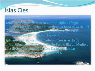 Islas Cíes Las islas Cíes, pertenecen al municipio de Vigo, forman un archipiélago situado en la boca de la ría del mismo nombre, en las Rías Bajas gallegas, en la Provincia de Pontevedra (España). El archipiélago está formado por tres islas: la de Monteagudo o Illa Norte, la Do Faro o Illa do Medio y la de San Martiño o Illa Sur.  Están orientadas paralelas a la costa en dirección N-S 