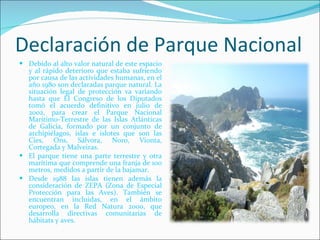 Declaración de Parque Nacional Debido al alto valor natural de este espacio y al rápido deterioro que estaba sufriendo por causa de las actividades humanas, en el año 1980 son declaradas parque natural. La situación legal de protección va variando hasta que El Congreso de los Diputados tomó el acuerdo definitivo en julio de 2002, para crear el Parque Nacional Marítimo-Terrestre de las Islas Atlánticas de Galicia, formado por un conjunto de archipiélagos, islas e islotes que son las Cíes, Ons, Sálvora, Noro, Vionta, Cortegada y Malveiras. El parque tiene una parte terrestre y otra marítima que comprende una franja de 100 metros, medidos a partir de la bajamar. Desde 1988 las islas tienen además la consideración de ZEPA (Zona de Especial Protección para las Aves). También se encuentran incluidas, en el ámbito europeo, en la Red Natura 2000, que desarrolla directivas comunitarias de hábitats y aves. 