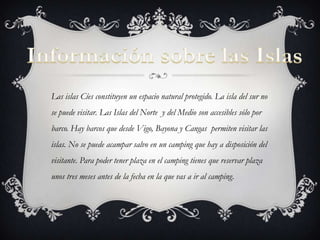 Las islas Cíes constituyen un espacio natural protegido. La isla del sur no
se puede visitar. Las Islas del Norte y del Medio son accesibles sólo por
barco. Hay barcos que desde Vigo, Bayona y Cangas permiten visitar las
islas. No se puede acampar salvo en un camping que hay a disposición del
visitante. Para poder tener plaza en el camping tienes que reservar plaza
unos tres meses antes de la fecha en la que vas a ir al camping.
 