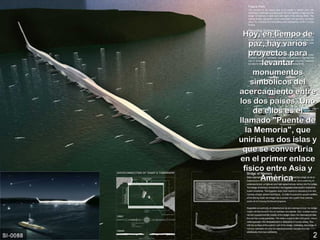 Hoy, en tiempo de
    paz, hay varios
    proyectos para
        levantar
      monumentos
     simbólicos del
acercamiento entre
los dos países. Uno
      de ellos es el
llamado "Puente de
   la Memoria", que
uniría las dos islas y
 que se convertiría
en el primer enlace
  físico entre Asia y
        América.
        América
 