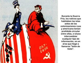 Durante la Guerra
Fría, los nativos que
 habitaban las islas
     antes de las
colonizaciones rusa
y americana tenían
  prohibido circular
entre ellas, e icluso
    intercambiar
  cualquier tipo de
 información, en un
   área que llegó a
 llamarse "telón de
        hielo“.
 