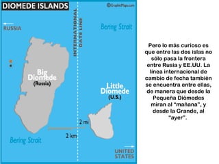Pero lo más curioso es
que entre las dos islas no
   sólo pasa la frontera
 entre Rusia y EE.UU. La
  línea internacional de
cambio de fecha también
se encuentra entre ellas,
 de manera que desde la
    Pequeña Diómedes
   miran al “mañana”, y
    desde la Grande, al
          “ayer”.
 