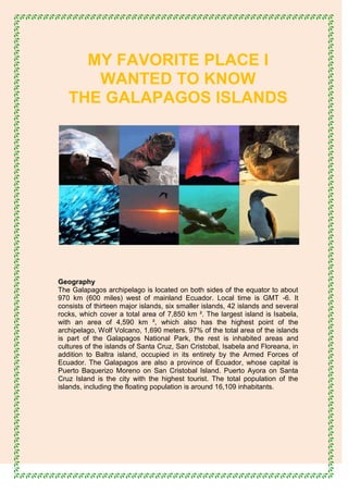 MY FAVORITE PLACE I
      WANTED TO KNOW
   THE GALAPAGOS ISLANDS




Geography
The Galapagos archipelago is located on both sides of the equator to about
970 km (600 miles) west of mainland Ecuador. Local time is GMT -6. It
consists of thirteen major islands, six smaller islands, 42 islands and several
rocks, which cover a total area of 7,850 km ². The largest island is Isabela,
with an area of 4,590 km ², which also has the highest point of the
archipelago, Wolf Volcano, 1,690 meters. 97% of the total area of the islands
is part of the Galapagos National Park, the rest is inhabited areas and
cultures of the islands of Santa Cruz, San Cristobal, Isabela and Floreana, in
addition to Baltra island, occupied in its entirety by the Armed Forces of
Ecuador. The Galapagos are also a province of Ecuador, whose capital is
Puerto Baquerizo Moreno on San Cristobal Island. Puerto Ayora on Santa
Cruz Island is the city with the highest tourist. The total population of the
islands, including the floating population is around 16,109 inhabitants.
 