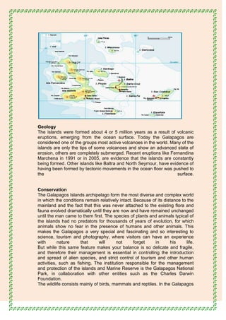 Geology
The islands were formed about 4 or 5 million years as a result of volcanic
eruptions, emerging from the ocean surface. Today the Galapagos are
considered one of the groups most active volcanoes in the world. Many of the
islands are only the tips of some volcanoes and show an advanced state of
erosion, others are completely submerged. Recent eruptions like Fernandina
Marchena in 1991 or in 2005, are evidence that the islands are constantly
being formed. Other islands like Baltra and North Seymour, have evidence of
having been formed by tectonic movements in the ocean floor was pushed to
the                                                                 surface.


Conservation
The Galapagos Islands archipelago form the most diverse and complex world
in which the conditions remain relatively intact. Because of its distance to the
mainland and the fact that this was never attached to the existing flora and
fauna evolved dramatically until they are now and have remained unchanged
until the man came to them first. The species of plants and animals typical of
the islands had no predators for thousands of years of evolution, for which
animals show no fear in the presence of humans and other animals. This
makes the Galapagos a very special and fascinating and so interesting to
science, tourism and photography, where visitors can have an experience
with       nature     that      will    not       forget    in      his      life.
But while this same feature makes your balance is so delicate and fragile,
and therefore their management is essential in controlling the introduction
and spread of alien species, and strict control of tourism and other human
activities, such as fishing. The institution responsible for the management
and protection of the islands and Marine Reserve is the Galapagos National
Park, in collaboration with other entities such as the Charles Darwin
Foundation.
The wildlife consists mainly of birds, mammals and reptiles. In the Galapagos
 