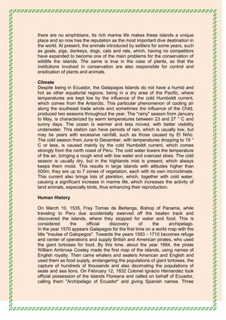 there are no amphibians. Its rich marine life makes these islands a unique
place and so now has the reputation as the most important dive destination in
the world. At present, the animals introduced by settlers for some years, such
as goats, pigs, donkeys, dogs, cats and rats, which, having no competitors
have expanded to become one of the main problems for the conservation of
wildlife the islands. The same is true in the case of plants, so that the
institutions involved in conservation are also responsible for control and
eradication of plants and animals.

Climate
Despite being in Ecuador, the Galapagos Islands do not have a humid and
hot as other equatorial regions, being in a dry area of the Pacific, where
temperatures are kept low by the influence of the cold Humboldt current,
which comes from the Antarctic. This particular phenomenon of cooling air
along the southeast trade winds and sometimes the influence of the Child,
produced two seasons throughout the year. The "rainy" season from January
to May, is characterized by warm temperatures between 23 and 27 ° C and
sunny days. The ocean is warmer and less moved, with better visibility
underwater. This station can have periods of rain, which is usually low, but
may be years with excessive rainfall, such as those caused by El Niño.
The cold season from June to December, with temperatures dropping to 19 °
C or less, is caused mainly by the cold Humboldt current, which comes
strongly from the north coast of Peru. The cold water lowers the temperature
of the air, bringing a rough wind with low water and overcast skies. The cold
season is usually dry, but in the highlands mist is present, which always
keeps them moist. This results in large islands with altitudes higher than
500m, they are up to 7 zones of vegetation, each with its own microclimate.
This current also brings lots of plankton, which, together with cold water,
causing a significant increase in marine life, which increases the activity of
land animals, especially birds, thus enhancing their reproduction.

Human History

On March 10, 1535, Fray Tomas de Berlanga, Bishop of Panama, while
traveling to Peru due accidentally swerved off the beaten track and
discovered the islands, where they stopped for water and food. This is
considered        the    official   discovery      of    the     archipelago.
In the year 1570 appears Galapagos for the first time on a world map with the
title "Insulae of Galopegos". Towards the years 1593 - 1710 becomes refuge
and center of operations and supply British and American pirates, who used
the giant tortoises for food. By this time, about the year 1684, the pirate
William Ambrose Cowley made the first map of the islands, using names of
English royalty. Then came whalers and sealers American and English and
used them as food supply, endangering the populations of giant tortoises, the
capture of hundreds of thousands and also decimating the populations of
seals and sea lions. On February 12, 1832 Colonel Ignacio Hernandez took
official possession of the islands Floreana and called on behalf of Ecuador,
calling them "Archipelago of Ecuador" and giving Spanish names. Three
 