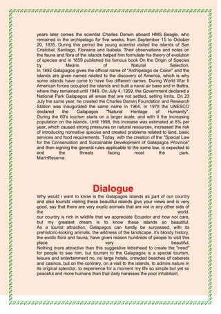 years later comes the scientist Charles Darwin aboard HMS Beagle, who
remained in the archipelago for five weeks, from September 15 to October
20, 1835. During this period the young scientist visited the islands of San
Cristobal, Santiago, Floreana and Isabela. Their observations and notes on
the fauna and flora of the islands helped him formulate his theory of evolution
of species and in 1859 published his famous book On the Origin of Species
by              Means              of            Natural             Selection.
In 1892 Galapagos gives the official name of "Archipelago de Colon" and the
islands are given names related to the discovery of America, which is why
some islands have come to have five different names. During World War II
American forces occupied the islands and built a naval air base and in Baltra,
where they remained until 1948. On July 4, 1959, the Government declared a
National Park Galapagos all areas that are not settled, setting limits. On 23
July the same year, he created the Charles Darwin Foundation and Research
Station was inaugurated the same name in 1964. In 1978 the UNESCO
declared      the    Galapagos       "Natural    Heritage     of   Humanity".
During the 60's tourism starts on a larger scale, and with it the increasing
population on the islands. Until 1998, this increase was estimated at 8% per
year, which caused strong pressures on natural resources, increased the risk
of introducing nonnative species and created problems related to land, basic
services and food requirements. Today, with the creation of the "Special Law
for the Conservation and Sustainable Development of Galapagos Province"
and then signing the general rules applicable to the same law, is expected to
end         the        threats        facing       most        the        park.
MarinReserve.




                             Dialogue
Why would i want to know is the Galapagos islands as part of our country
and also tourists visiting these beautiful islands give your views and is very
good, say that there are very exotic animals that are not in any other side of
the                                                                       world.
our country is rich in wildlife that we appreciate Ecuador and how not care,
but my greatest dream is to know these islands so beautiful.
As a tourist attraction, Galapagos can hardly be surpassed. with its
prehistoric-looking animals, the wildness of the landscape, it's bloody history,
the exotic flora and fauna, have given reason hundreds of people to visit this
place                                very                              beautiful.
Nothing more attractive than this suggestive letterhead to create the "need"
for people to see him, but tourism to the Galapagos is a special tourism,
leisure and entertainment no, no large hotels, crowded beaches of caberets
and casinos, but on the contrary, on a visit to the islands, to admire nature in
its original splendor, to experience for a moment my life so simple but yet so
peaceful and more humane than that daily harasses the poor inhabitant.
 