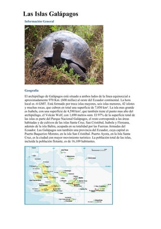 Las Islas Galápagos
Información General
Geografía
El archipiélago de Galápagos está situado a ambos lados de la línea equinoccial a
aproximadamente 970 Km. (600 millas) al oeste del Ecuador continental. La hora
local es -6 GMT. Está formado por trece islas mayores, seis islas menores, 42 islotes
y muchas rocas, que cubren en total una superficie de 7,850 km². La isla mas grande
es Isabela, con una superficie de 4,590 km², que también tiene el punto mas alto del
archipiélago, el Volcán Wolf, con 1,690 metros snm. El 97% de la superficie total de
las islas es parte del Parque Nacional Galápagos, el resto corresponde a las áreas
habitadas y de cultivos de las islas Santa Cruz, San Cristóbal, Isabela y Floreana,
además de la isla Baltra, ocupada en su totalidad por las Fuerzas Armadas del
Ecuador. Las Galápagos son también una provincia del Ecuador, cuya capital es
Puerto Baquerizo Moreno, en la isla San Cristóbal. Puerto Ayora, en la Isla Santa
Cruz, es la ciudad con mayor movimiento turístico. La población total de las islas,
incluida la población flotante, es de 16,109 habitantes.
 